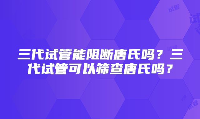 三代试管能阻断唐氏吗?三代试管可以筛查唐氏吗?