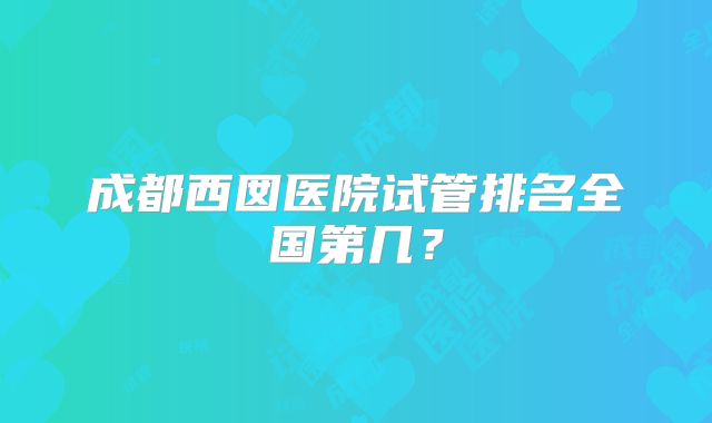 成都西囡医院试管排名全国第几?