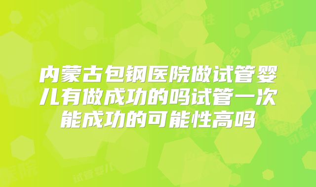 内蒙古包钢医院做试管婴儿有做成功的吗试管一次能成功的可能性高吗