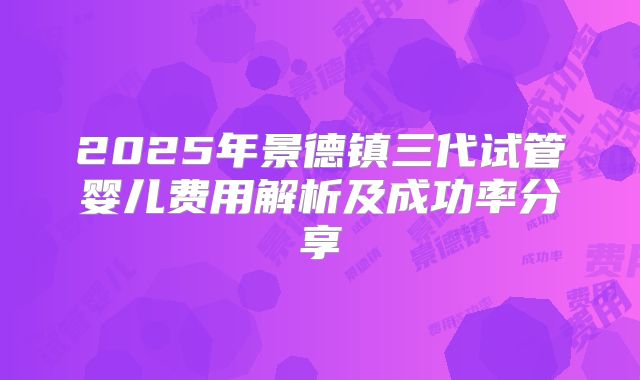 2025年景德镇三代试管婴儿费用解析及成功率分享