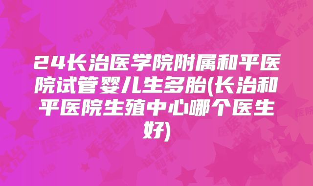 24长治医学院附属和平医院试管婴儿生多胎(长治和平医院生殖中心哪个医生好)