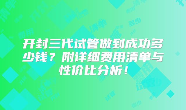 开封三代试管做到成功多少钱？附详细费用清单与性价比分析！