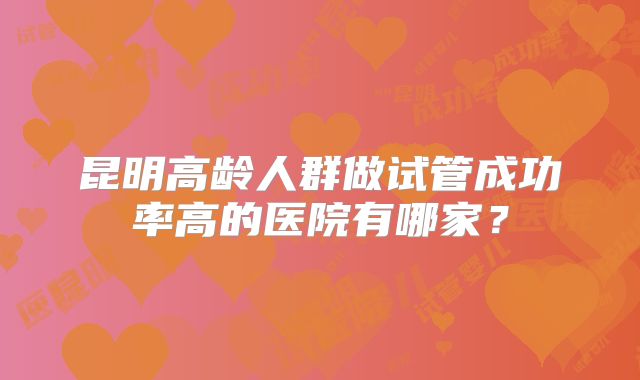 昆明高龄人群做试管成功率高的医院有哪家？