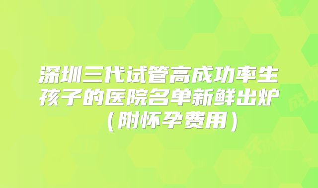 深圳三代试管高成功率生孩子的医院名单新鲜出炉(附怀孕费用)