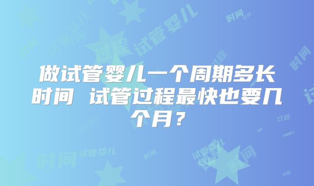 做试管婴儿一个周期多长时间 试管过程最快也要几个月？