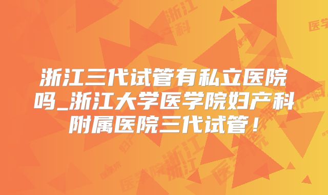 浙江三代试管有私立医院吗_浙江大学医学院妇产科附属医院三代试管!