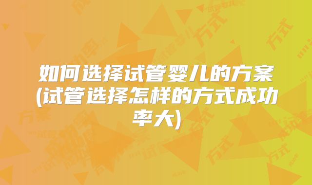 如何选择试管婴儿的方案(试管选择怎样的方式成功率大)