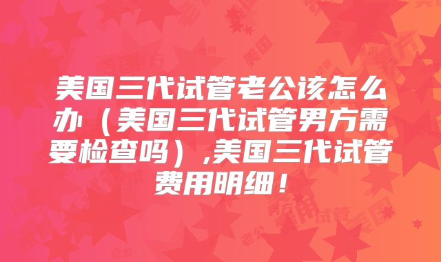 美国三代试管老公该怎么办（美国三代试管男方需要检查吗）,美国三代试管费用明细！