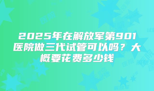 2025年在解放军第901医院做三代试管可以吗？大概要花费多少钱
