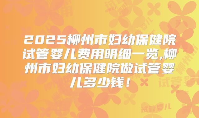 2025柳州市妇幼保健院试管婴儿费用明细一览,柳州市妇幼保健院做试管婴儿多少钱!