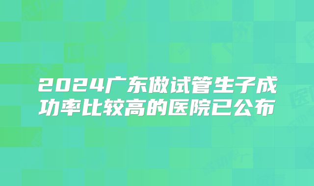 2024广东做试管生子成功率比较高的医院已公布