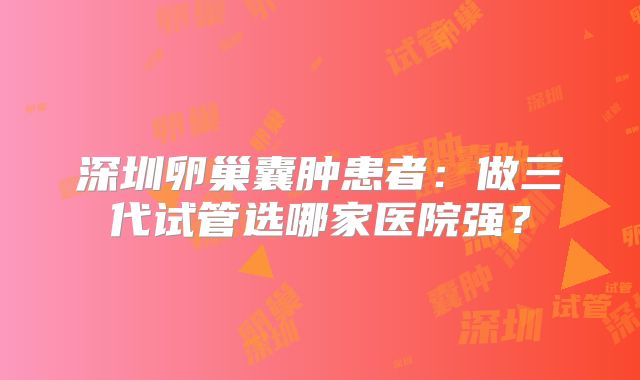 深圳卵巢囊肿患者：做三代试管选哪家医院强？