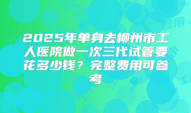 2025年单身去柳州市工人医院做一次三代试管要花多少钱?完整费用可参考