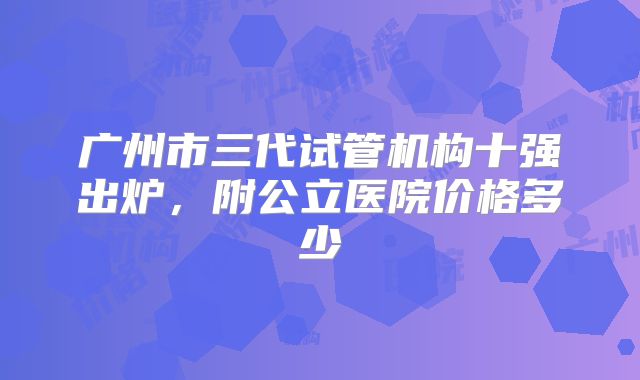 广州市三代试管机构十强出炉,附公立医院价格多少