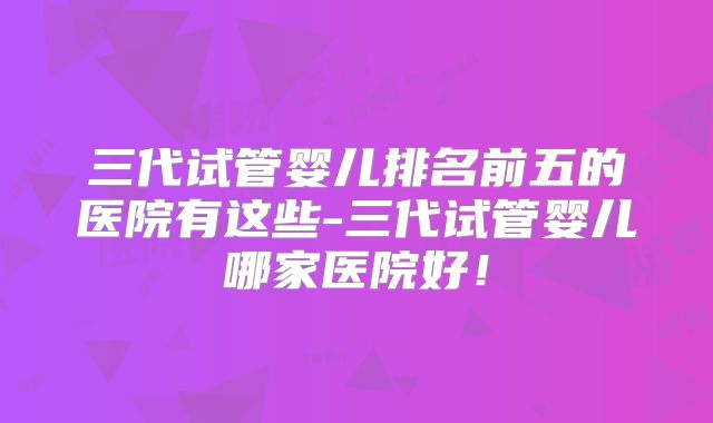 三代试管婴儿排名前五的医院有这些-三代试管婴儿哪家医院好！