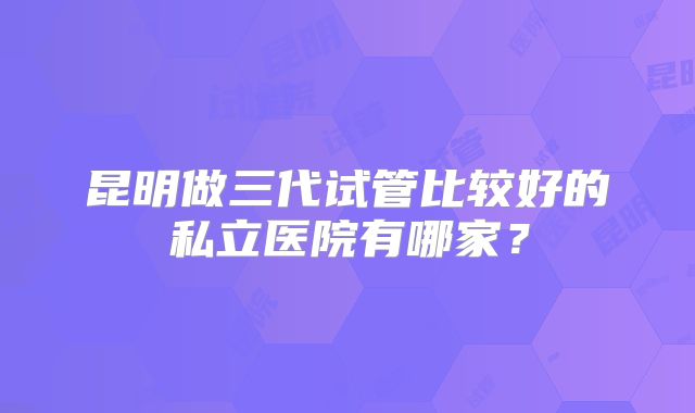 昆明做三代试管比较好的私立医院有哪家?