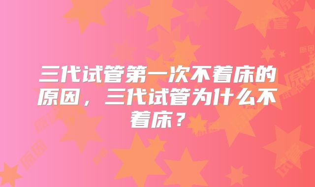 三代试管第一次不着床的原因,三代试管为什么不着床?