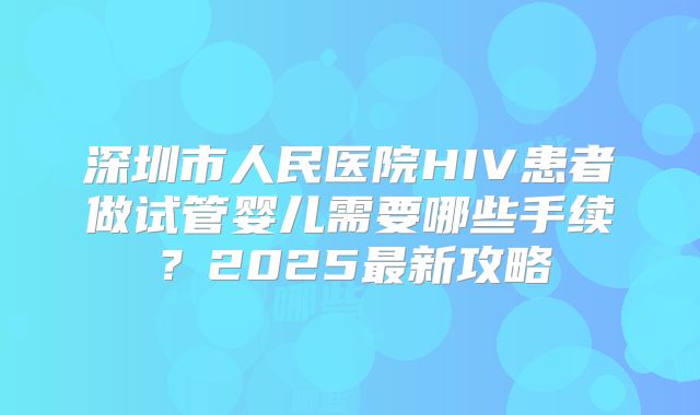 深圳市人民医院HIV患者做试管婴儿需要哪些手续？2025最新攻略