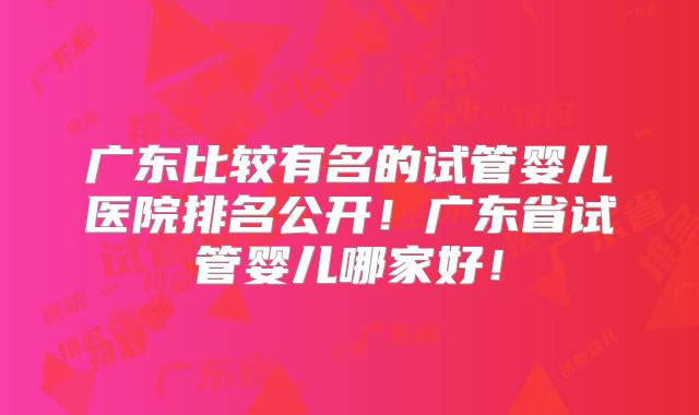 广东比较有名的试管婴儿医院排名公开！广东省试管婴儿哪家好！