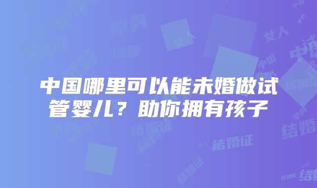 中国哪里可以能未婚做试管婴儿？助你拥有孩子