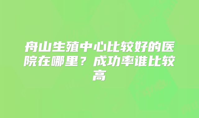 舟山生殖中心比较好的医院在哪里?成功率谁比较高