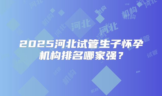 2025河北试管生子怀孕机构排名哪家强？