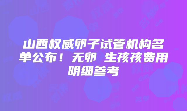 山西权威卵子试管机构名单公布!无卵�生孩孩费用明细参考