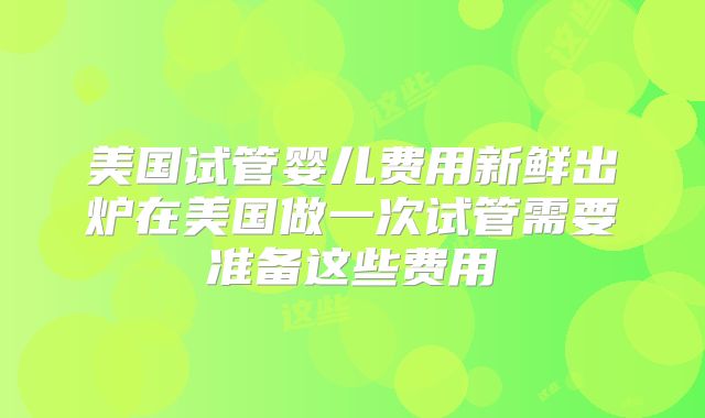 美国试管婴儿费用新鲜出炉在美国做一次试管需要准备这些费用