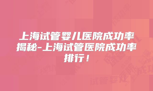 上海试管婴儿医院成功率揭秘-上海试管医院成功率排行！