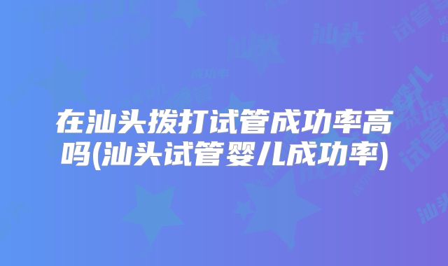 在汕头拨打试管成功率高吗(汕头试管婴儿成功率)