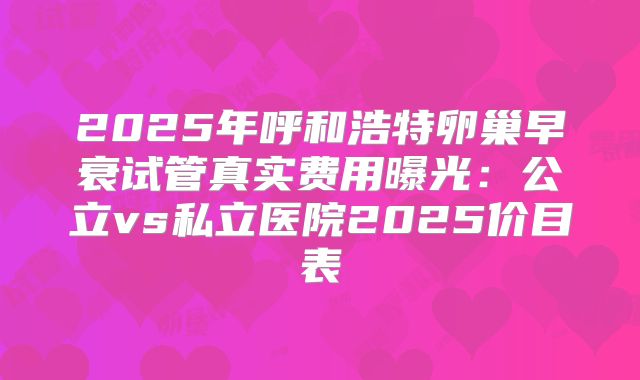 2025年呼和浩特卵巢早衰试管真实费用曝光:公立vs私立医院2025价目表