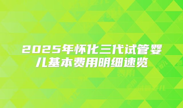 2025年怀化三代试管婴儿基本费用明细速览