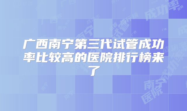 广西南宁第三代试管成功率比较高的医院排行榜来了