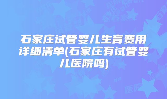 石家庄试管婴儿生育费用详细清单(石家庄有试管婴儿医院吗)