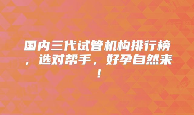 国内三代试管机构排行榜，选对帮手，好孕自然来！