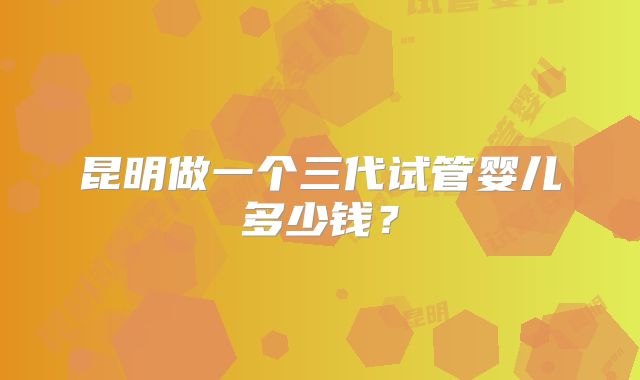 昆明做一个三代试管婴儿多少钱？