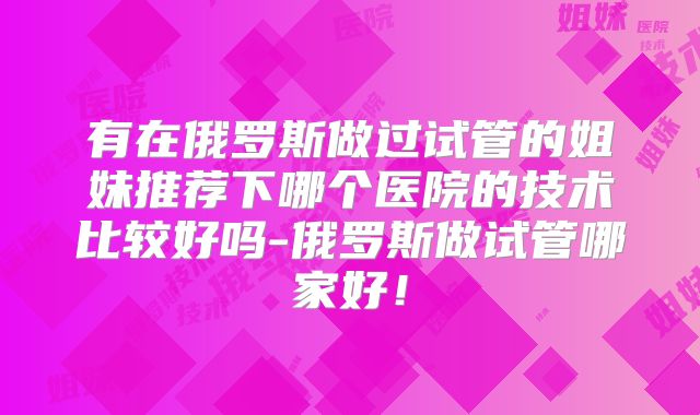 有在俄罗斯做过试管的姐妹推荐下哪个医院的技术比较好吗-俄罗斯做试管哪家好！
