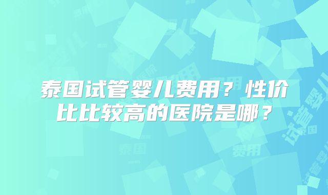 泰国试管婴儿费用？性价比比较高的医院是哪？
