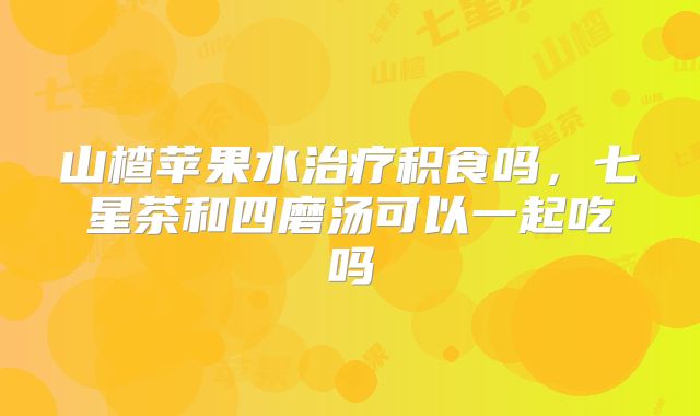 山楂苹果水治疗积食吗,七星茶和四磨汤可以一起吃吗