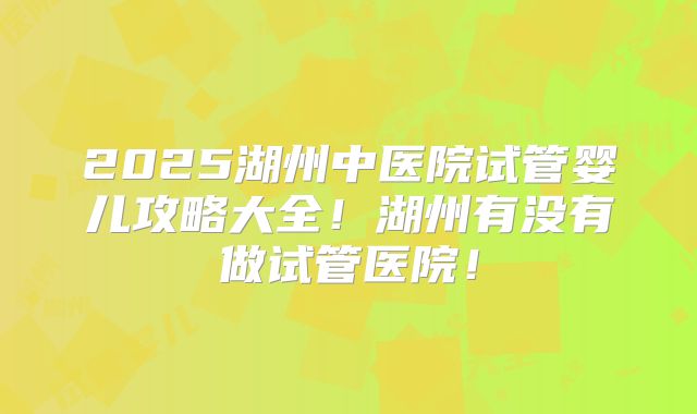2025湖州中医院试管婴儿攻略大全！湖州有没有做试管医院！