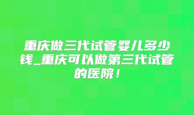 重庆做三代试管婴儿多少钱_重庆可以做第三代试管的医院!