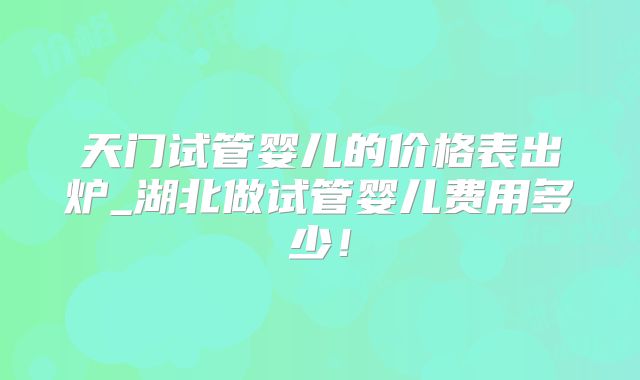 天门试管婴儿的价格表出炉_湖北做试管婴儿费用多少!