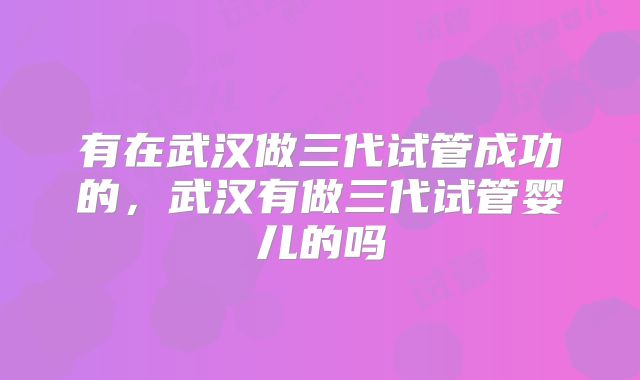 有在武汉做三代试管成功的，武汉有做三代试管婴儿的吗
