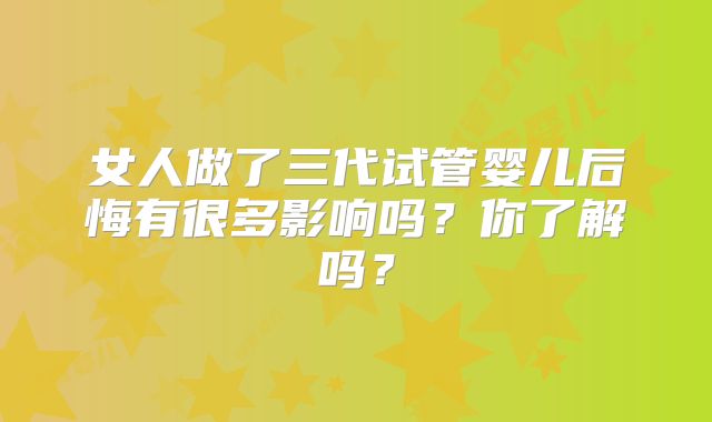 女人做了三代试管婴儿后悔有很多影响吗？你了解吗？
