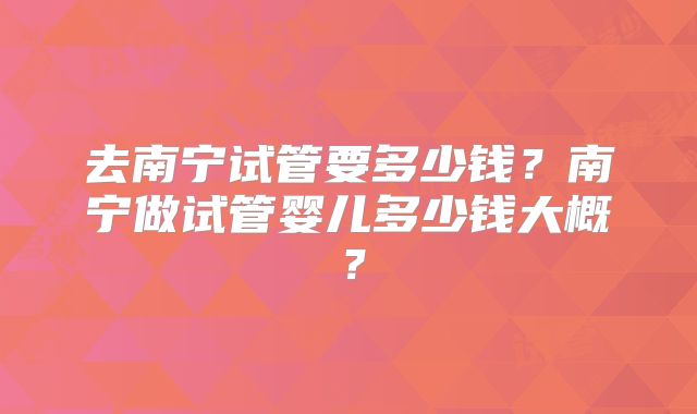 去南宁试管要多少钱？南宁做试管婴儿多少钱大概？