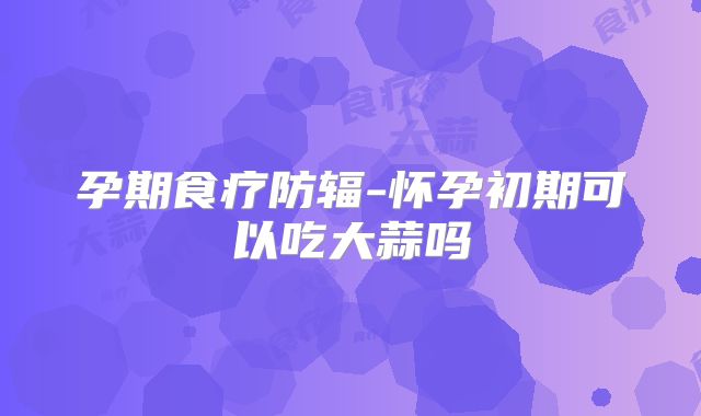 孕期食疗防辐-怀孕初期可以吃大蒜吗