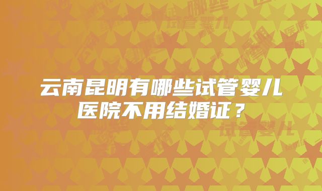 云南昆明有哪些试管婴儿医院不用结婚证？