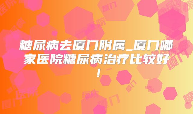 糖尿病去厦门附属_厦门哪家医院糖尿病治疗比较好！