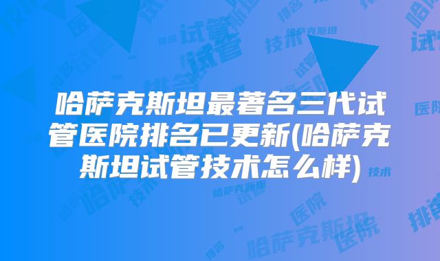 哈萨克斯坦最著名三代试管医院排名已更新(哈萨克斯坦试管技术怎么样)