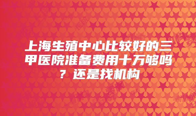 上海生殖中心比较好的三甲医院准备费用十万够吗?还是找机构